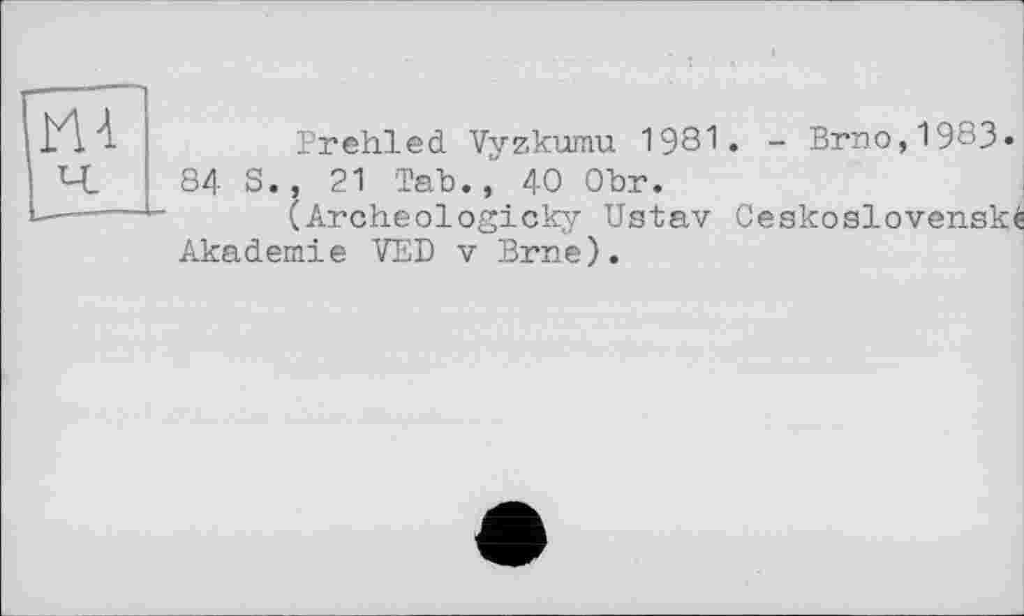 ﻿Prehled Vyzkumu 1981. - Brno,1983» 84 S., 21 Tab.,' 40 Obr.
(Archeologicky Ustav Ceskoslovenské Akademie VED v Brne).